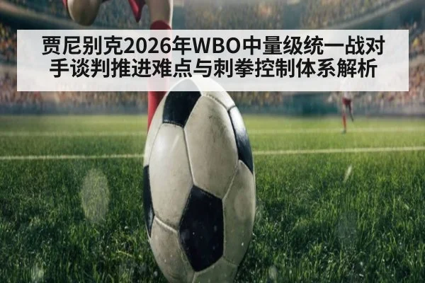 贾尼别克2026年WBO中量级统一战对手谈判推进难点与刺拳控制体系解析